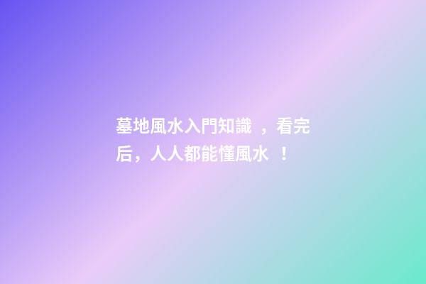 墓地風水入門知識，看完后，人人都能懂風水！